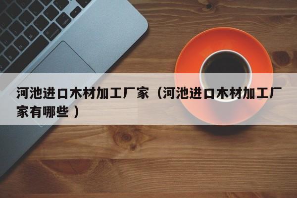 河池進(jìn)口木材加工廠家（河池進(jìn)口木材加工廠家有哪些 ）