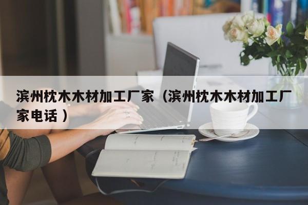 濱州枕木木材加工廠家（濱州枕木木材加工廠家電話 ）