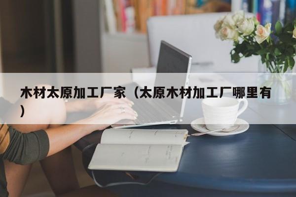 木材太原加工廠家（太原木材加工廠哪里有 ）