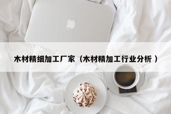 木材精細(xì)加工廠家（木材精加工行業(yè)分析 ）